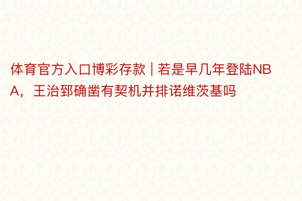 体育官方入口博彩存款 | 若是早几年登陆NBA，王治郅确凿有契机并排诺维茨基吗