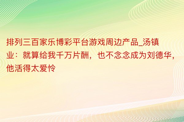 排列三百家乐博彩平台游戏周边产品_汤镇业：就算给我千万片酬，也不念念成为刘德华，他活得太爱怜