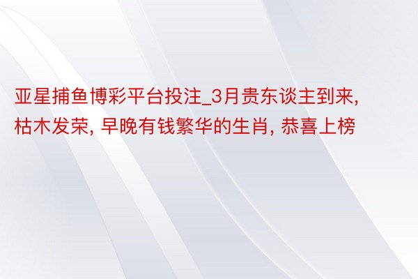 亚星捕鱼博彩平台投注_3月贵东谈主到来, 枯木发荣, 早晚有钱繁华的生肖, 恭喜上榜