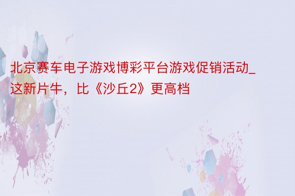 北京赛车电子游戏博彩平台游戏促销活动_这新片牛，比《沙丘2》更高档