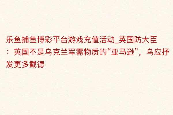 乐鱼捕鱼博彩平台游戏充值活动_英国防大臣：英国不是乌克兰军需物质的“亚马逊”，乌应抒发更多戴德