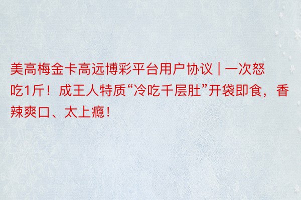 美高梅金卡高远博彩平台用户协议 | 一次怒吃1斤！成王人特质“冷吃千层肚”开袋即食，香辣爽口、太上瘾！