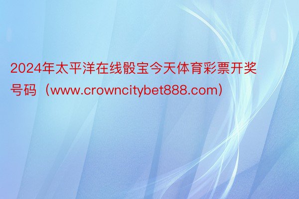 2024年太平洋在线骰宝今天体育彩票开奖号码（www.crowncitybet888.com）