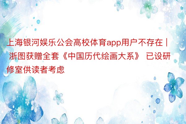 上海银河娱乐公会高校体育app用户不存在 | 浙图获赠全套《中国历代绘画大系》 已设研修室供读者考虑
