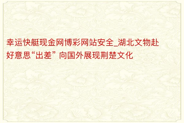 幸运快艇现金网博彩网站安全_湖北文物赴好意思“出差” 向国外展现荆楚文化