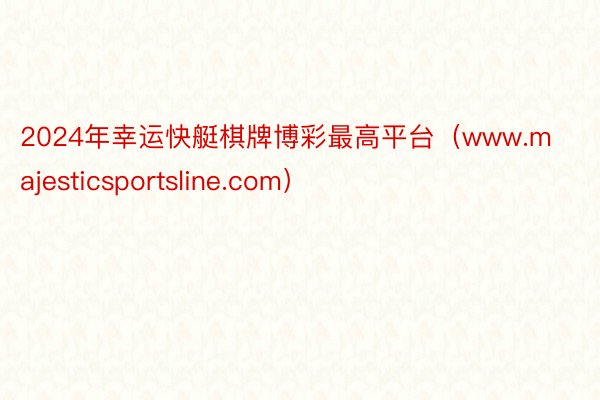 2024年幸运快艇棋牌博彩最高平台（www.majesticsportsline.com）