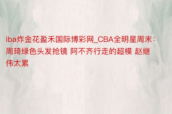 iba炸金花盈禾国际博彩网_CBA全明星周末：周琦绿色头发抢镜 阿不齐行走的超模 赵继伟太累