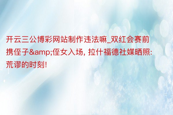 开云三公博彩网站制作违法嘛_双红会赛前携侄子&侄女入场, 拉什福德社媒晒照: 荒谬的时刻!