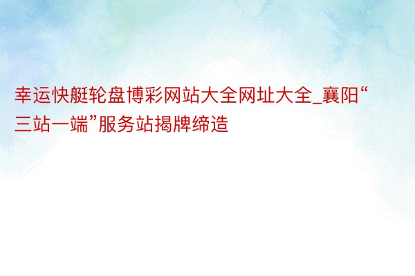 幸运快艇轮盘博彩网站大全网址大全_襄阳“三站一端”服务站揭牌缔造