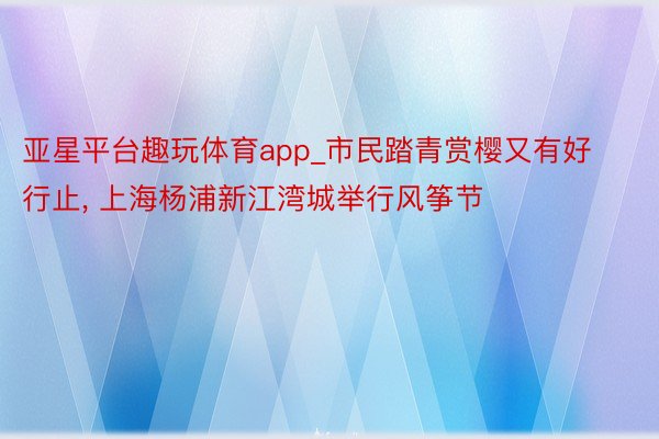 亚星平台趣玩体育app_市民踏青赏樱又有好行止， 上海杨浦新江湾城举行风筝节