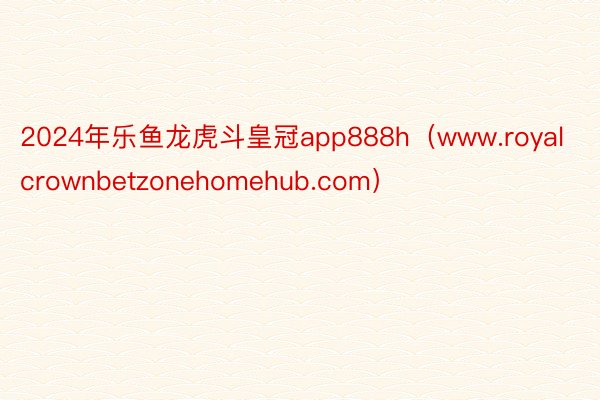 2024年乐鱼龙虎斗皇冠app888h（www.royalcrownbetzonehomehub.com）