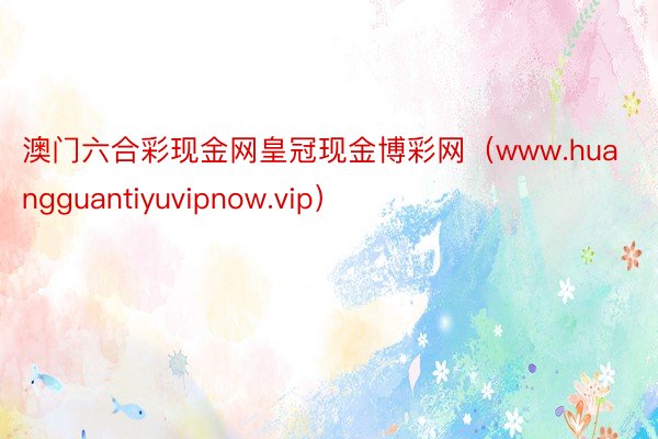 澳门六合彩现金网皇冠现金博彩网（www.huangguantiyuvipnow.vip）