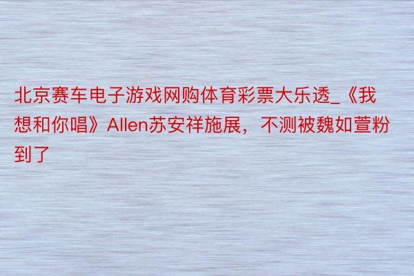 北京赛车电子游戏网购体育彩票大乐透_《我想和你唱》Allen苏安祥施展，不测被魏如萱粉到了