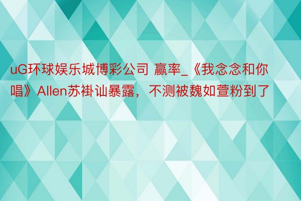 uG环球娱乐城博彩公司 赢率_《我念念和你唱》Allen苏褂讪暴露，不测被魏如萱粉到了