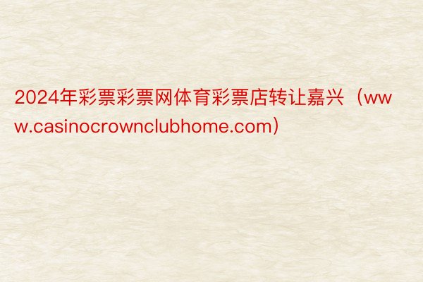 2024年彩票彩票网体育彩票店转让嘉兴（www.casinocrownclubhome.com）