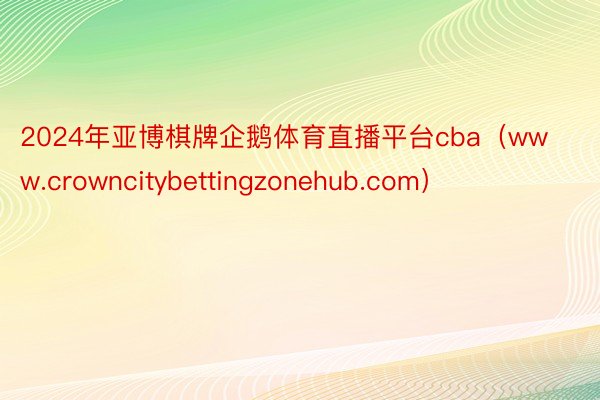 2024年亚博棋牌企鹅体育直播平台cba（www.crowncitybettingzonehub.com）