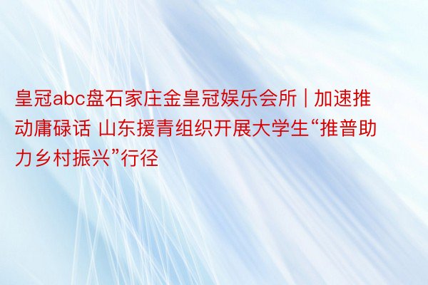 皇冠abc盘石家庄金皇冠娱乐会所 | 加速推动庸碌话 山东援青组织开展大学生“推普助力乡村振兴”行径