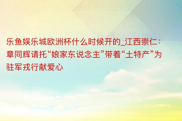 乐鱼娱乐城欧洲杯什么时候开的_江西崇仁：章同辉请托“娘家东说念主”带着“土特产”为驻军戎行献爱心