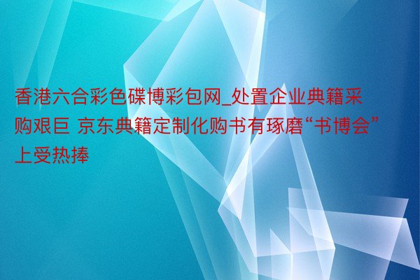 香港六合彩色碟博彩包网_处置企业典籍采购艰巨 京东典籍定制化购书有琢磨“书博会”上受热捧