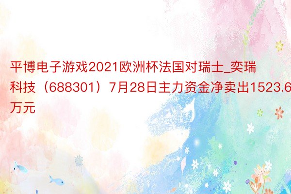 平博电子游戏2021欧洲杯法国对瑞士_奕瑞科技（688301）7月28日主力资金净卖出1523.64万元