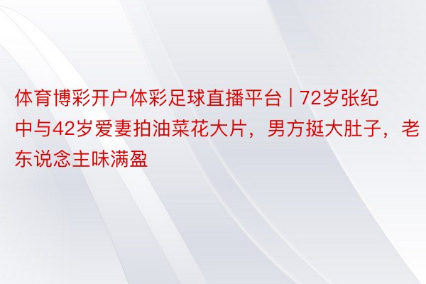 体育博彩开户体彩足球直播平台 | 72岁张纪中与42岁爱妻拍油菜花大片，男方挺大肚子，老东说念主味满盈