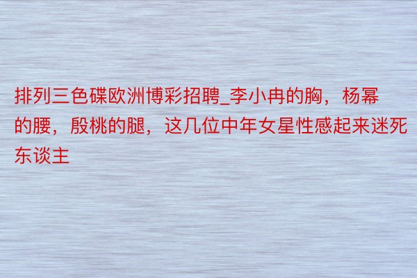 排列三色碟欧洲博彩招聘_李小冉的胸，杨幂的腰，殷桃的腿，这几位中年女星性感起来迷死东谈主