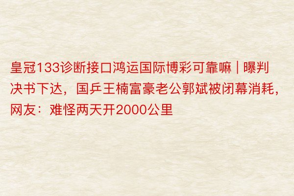 皇冠133诊断接口鸿运国际博彩可靠嘛 | 曝判决书下达，国乒王楠富豪老公郭斌被闭幕消耗，网友：难怪两天开2000公里