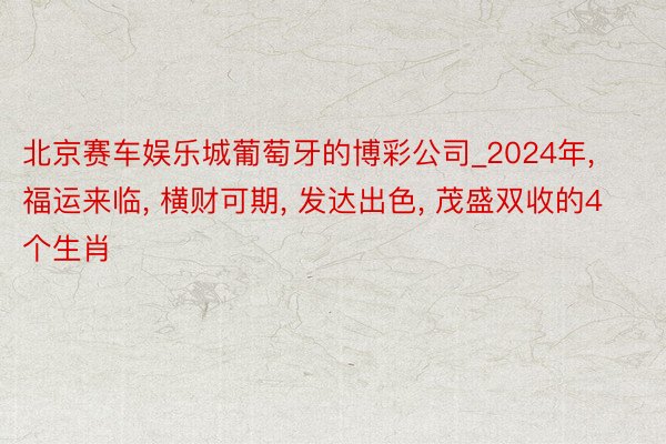 北京赛车娱乐城葡萄牙的博彩公司_2024年， 福运来临， 横财可期， 发达出色， 茂盛双收的4个生肖