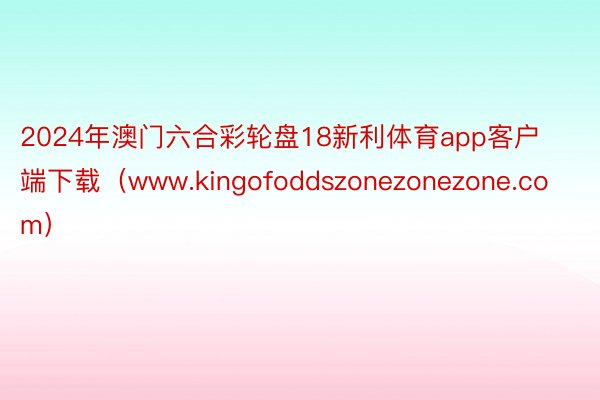 2024年澳门六合彩轮盘18新利体育app客户端下载（www.kingofoddszonezonezone.com）
