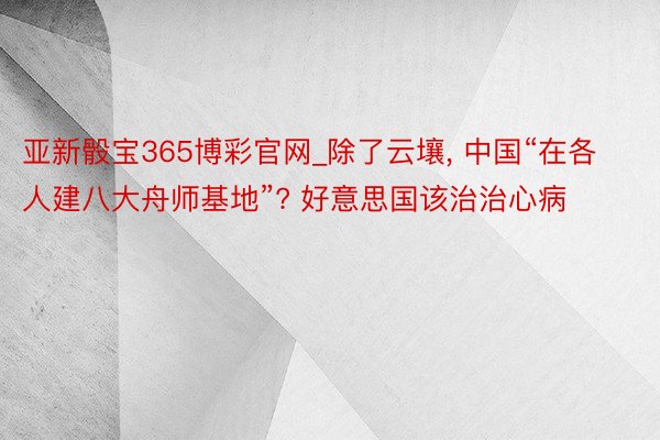亚新骰宝365博彩官网_除了云壤， 中国“在各人建八大舟师基地”? 好意思国该治治心病