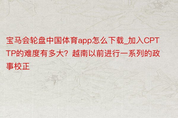 宝马会轮盘中国体育app怎么下载_加入CPTTP的难度有多大？越南以前进行一系列的政事校正