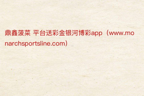 鼎鑫菠菜 平台送彩金银河博彩app（www.monarchsportsline.com）