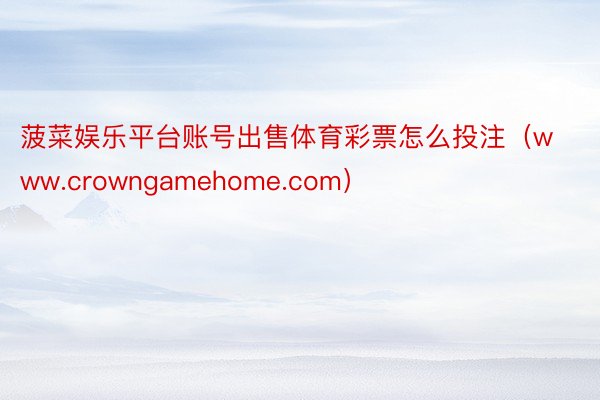 菠菜娱乐平台账号出售体育彩票怎么投注（www.crowngamehome.com）
