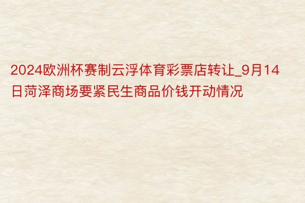 2024欧洲杯赛制云浮体育彩票店转让_9月14日菏泽商场要紧民生商品价钱开动情况