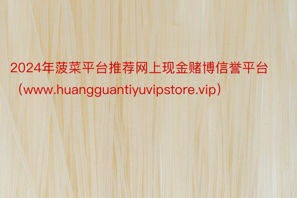 2024年菠菜平台推荐网上现金赌博信誉平台（www.huangguantiyuvipstore.vip）