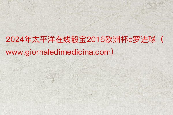 2024年太平洋在线骰宝2016欧洲杯c罗进球（www.giornaledimedicina.com）