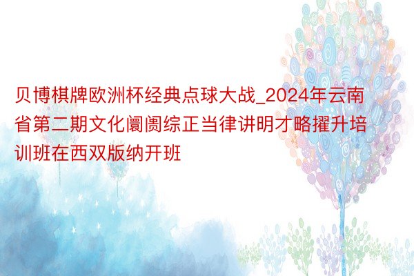 贝博棋牌欧洲杯经典点球大战_2024年云南省第二期文化阛阓综正当律讲明才略擢升培训班在西双版纳开班