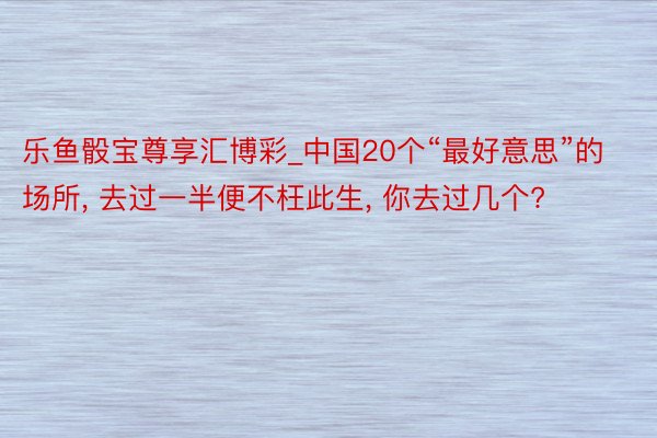 乐鱼骰宝尊享汇博彩_中国20个“最好意思”的场所, 去过一半便不枉此生, 你去过几个?