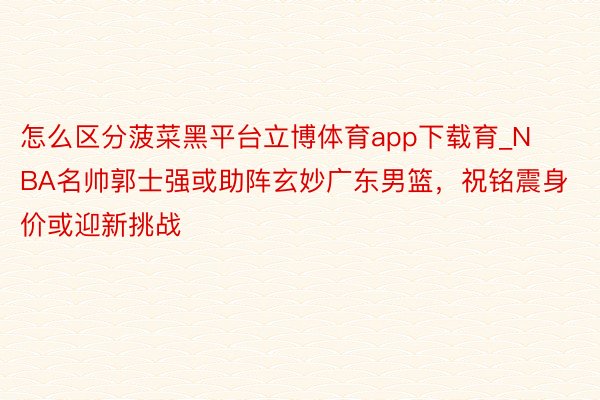 怎么区分菠菜黑平台立博体育app下载育_NBA名帅郭士强或助阵玄妙广东男篮，祝铭震身价或迎新挑战