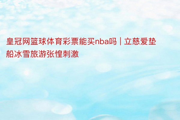 皇冠网篮球体育彩票能买nba吗 | 立慈爱垫船冰雪旅游张惶刺激