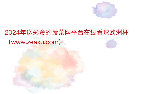 2024年送彩金的菠菜网平台在线看球欧洲杯（www.zeaxu.com）