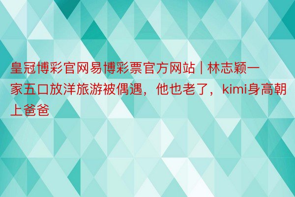 皇冠博彩官网易博彩票官方网站 | 林志颖一家五口放洋旅游被偶遇，他也老了，kimi身高朝上爸爸