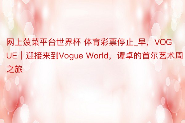 网上菠菜平台世界杯 体育彩票停止_早，VOGUE｜迎接来到Vogue World，谭卓的首尔艺术周之旅