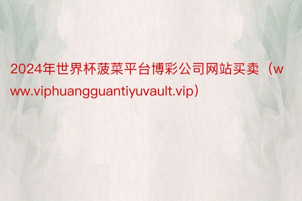 2024年世界杯菠菜平台博彩公司网站买卖（www.viphuangguantiyuvault.vip）