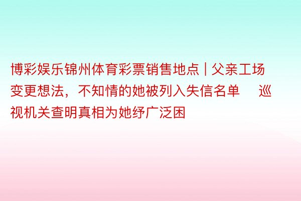 博彩娱乐锦州体育彩票销售地点 | 父亲工场变更想法，不知情的她被列入失信名单    巡视机关查明真相为她纾广泛困