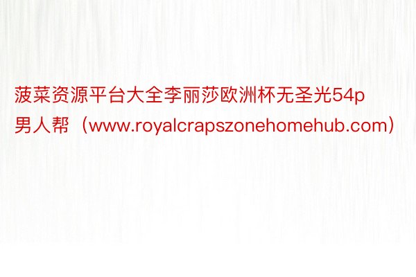 菠菜资源平台大全李丽莎欧洲杯无圣光54p男人帮（www.royalcrapszonehomehub.com）