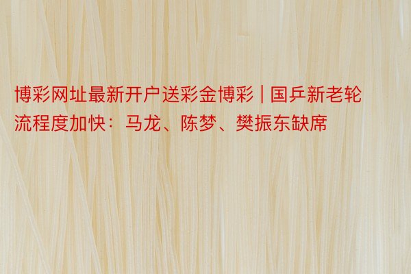 博彩网址最新开户送彩金博彩 | 国乒新老轮流程度加快：马龙、陈梦、樊振东缺席