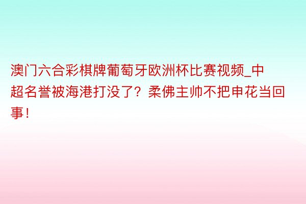 澳门六合彩棋牌葡萄牙欧洲杯比赛视频_中超名誉被海港打没了？柔佛主帅不把申花当回事！