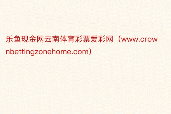 乐鱼现金网云南体育彩票爱彩网（www.crownbettingzonehome.com）