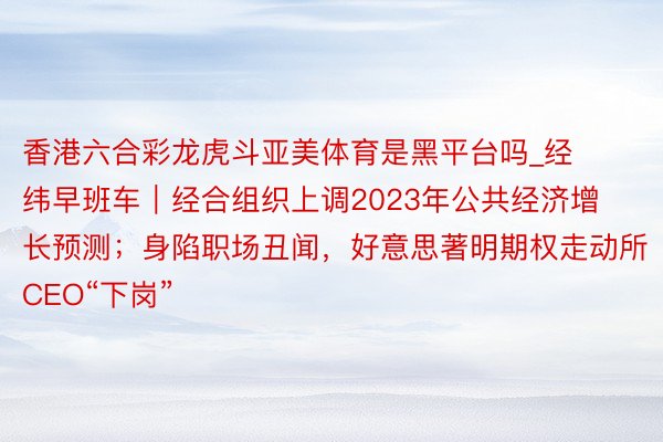 香港六合彩龙虎斗亚美体育是黑平台吗_经纬早班车｜经合组织上调2023年公共经济增长预测；身陷职场丑闻，好意思著明期权走动所CEO“下岗”